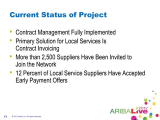 Current Status of Project

     •   Contract Management Fully Implemented
     •   Primary Solution for Local Services Is
         Contract Invoicing
     •   More than 2,500 Suppliers Have Been Invited to
         Join the Network
     •   12 Percent of Local Service Suppliers Have Accepted
         Early Payment Offers




13   © 2012 Ariba, Inc. All rights reserved.
 