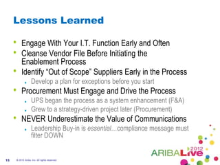 Lessons Learned

     •   Engage With Your I.T. Function Early and Often
     •   Cleanse Vendor File Before Initiating the
         Enablement Process
     •   Identify “Out of Scope” Suppliers Early in the Process
                   Develop a plan for exceptions before you start
     •   Procurement Must Engage and Drive the Process
                   UPS began the process as a system enhancement (F&A)
                   Grew to a strategy-driven project later (Procurement)
     •   NEVER Underestimate the Value of Communications
                   Leadership Buy-in is essential…compliance message must
                   filter DOWN


15   © 2012 Ariba, Inc. All rights reserved.
 