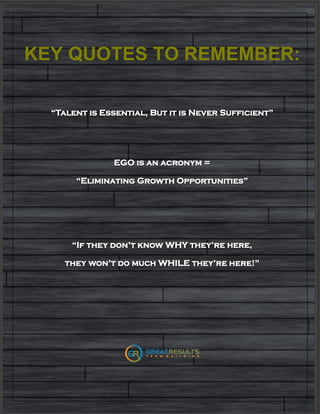 KEY QUOTES TO REMEMBER:
“Talent is Essential, But it is Never Sufficient”
EGO is an acronym =
“Eliminating Growth Opportunities”
“If they don’t know WHY they’re here,
they won’t do much WHILE they’re here!”