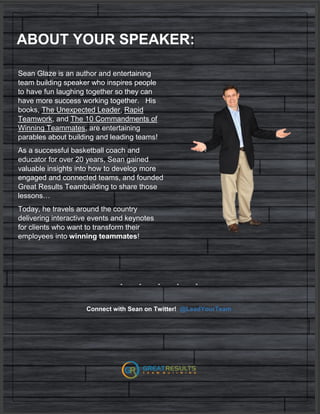ABOUT YOUR SPEAKER:
Sean Glaze is an author and entertaining
team building speaker who inspires people
to have fun laughing together so they can
have more success working together. His
books, The Unexpected Leader, Rapid
Teamwork, and The 10 Commandments of
Winning Teammates, are entertaining
parables about building and leading teams!
As a successful basketball coach and
educator for over 20 years, Sean gained
valuable insights into how to develop more
engaged and connected teams, and founded
Great Results Teambuilding to share those
lessons…
Today, he travels around the country
delivering interactive events and keynotes
for clients who want to transform their
employees into winning teammates!
- - - - -
Connect with Sean on Twitter! @LeadYourTeam