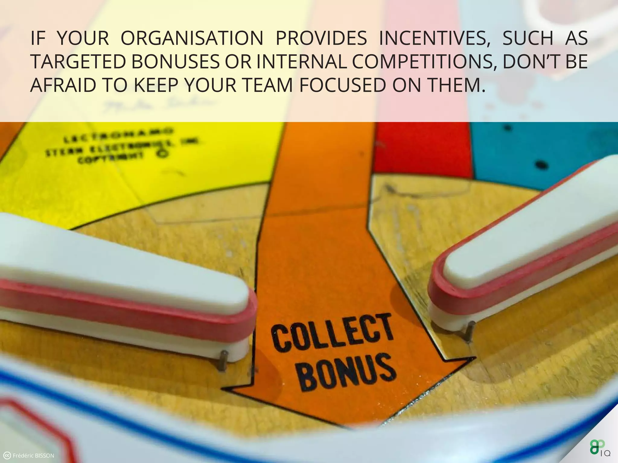 If your organisation provides incentives, such as targeted bonuses
or internal competitions, don’t be afraid to keep your team focused
on them.
 