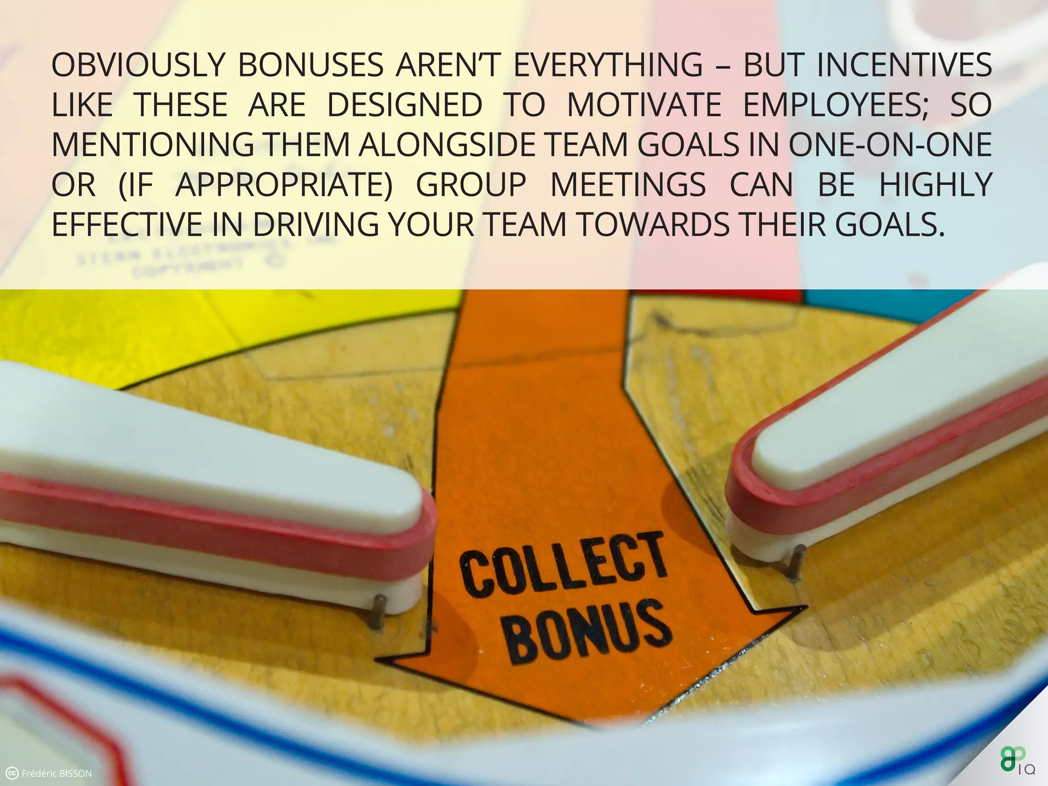 Obviously bonuses aren’t everything – but incentives like these are
designed to motivate employees; so mentioning them alongside
team goals in one-on-one or (if appropriate) group meetings can
be highly eﬀective in driving your team towards their goals.
 