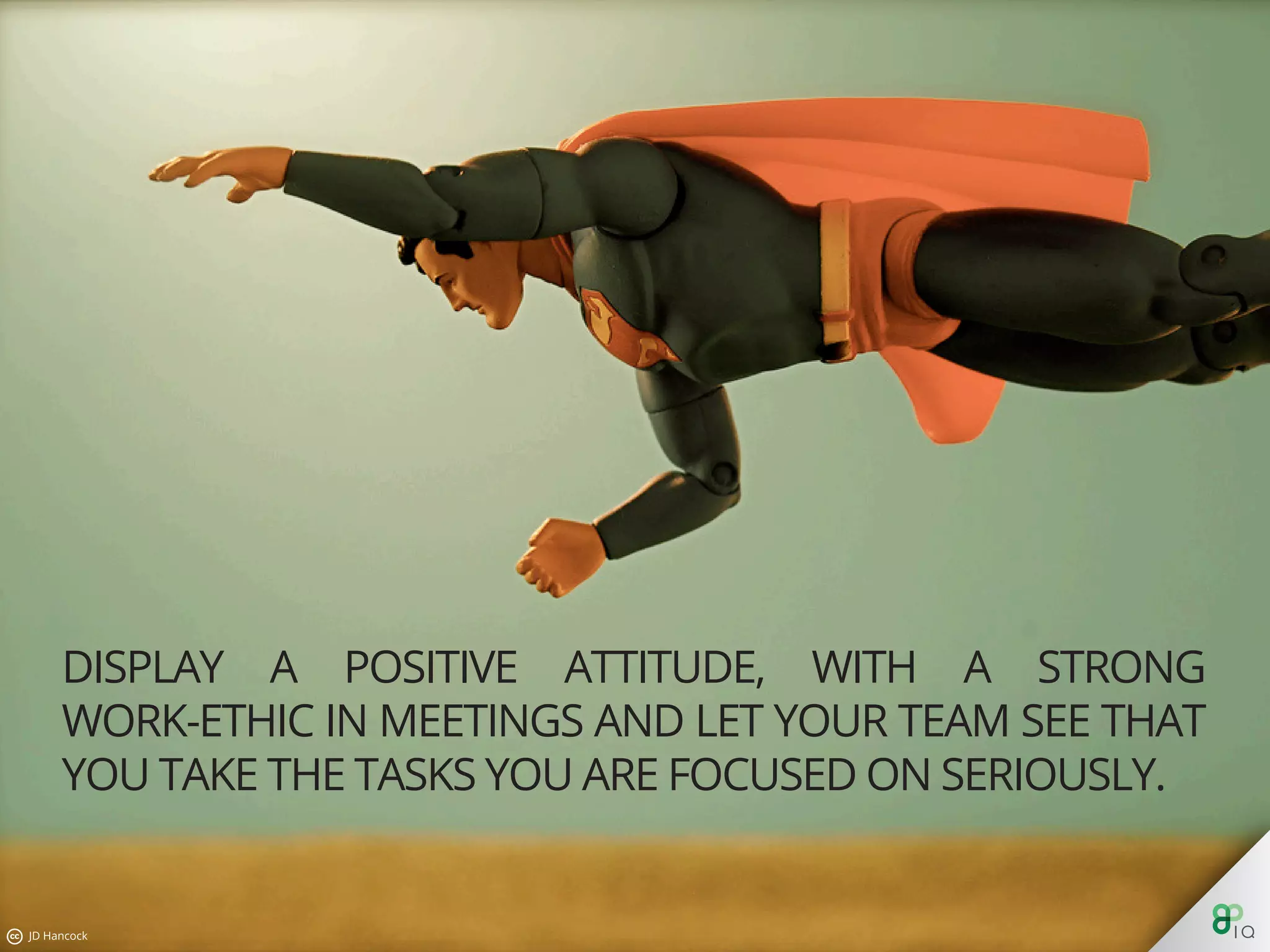 Display a positive attitude, with a strong work-ethic in meetings
and let your team see that you take the tasks you are focused on
seriously.
 