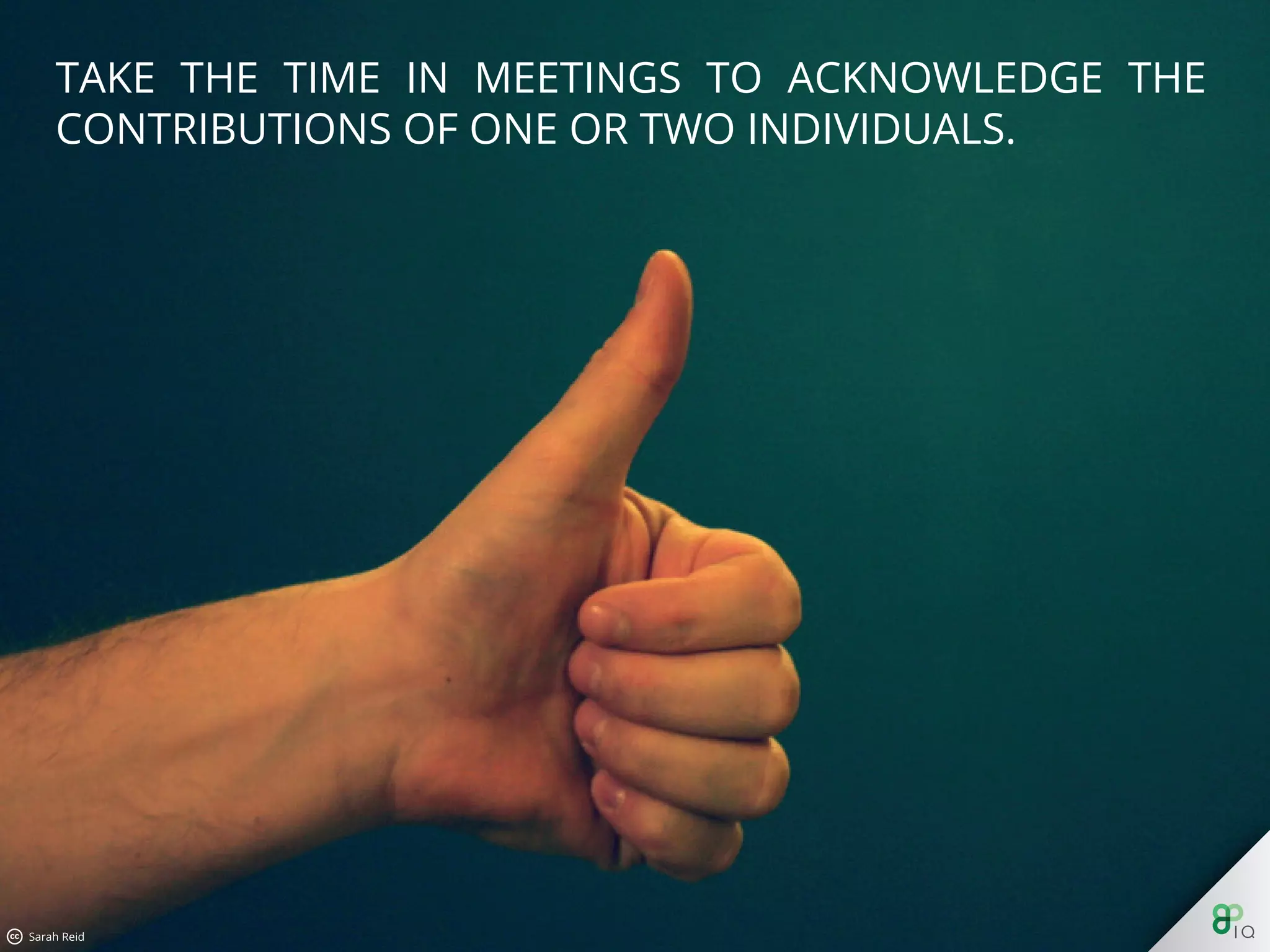 Take the time in meetings to acknowledge the contributions of one
or two individuals.
 