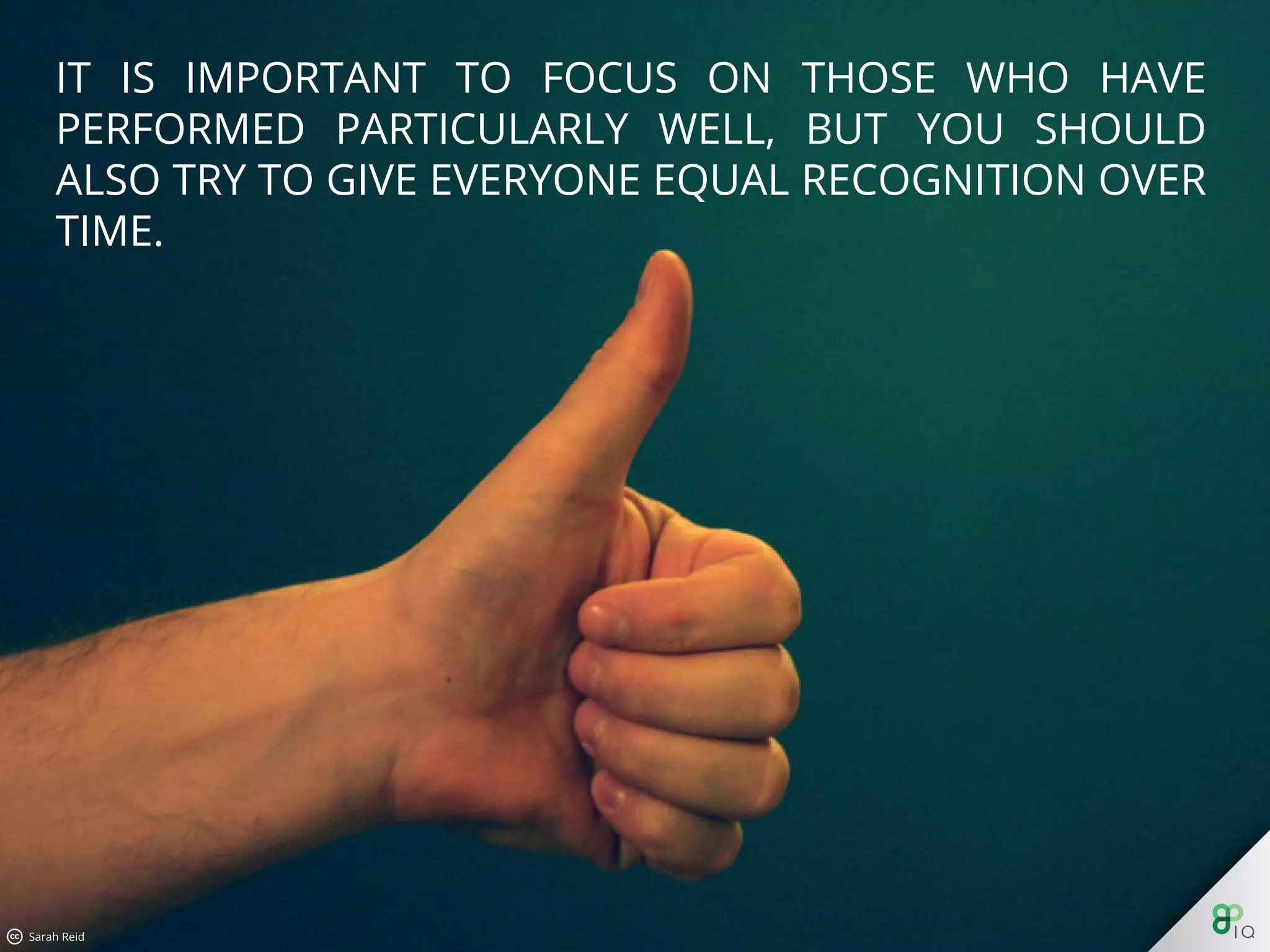 It is important to focus on those who have performed particularly
well, but you should also try to give everyone equal recognition
over time.
 