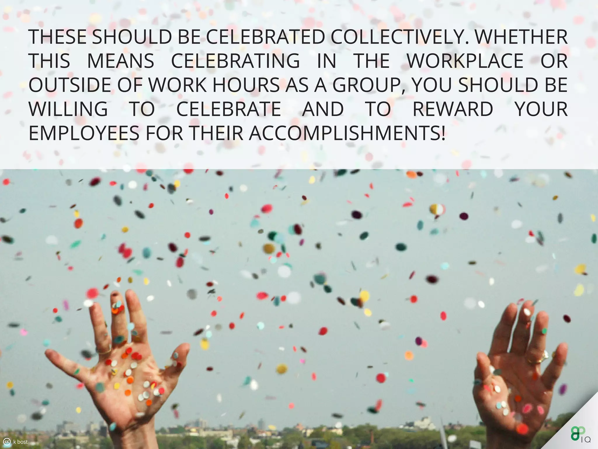 These should be celebrated collectively. Whether this means
celebrating in the workplace or outside of work hours as a group,
you should be willing to celebrate and to reward your employees
for their accomplishments!
 