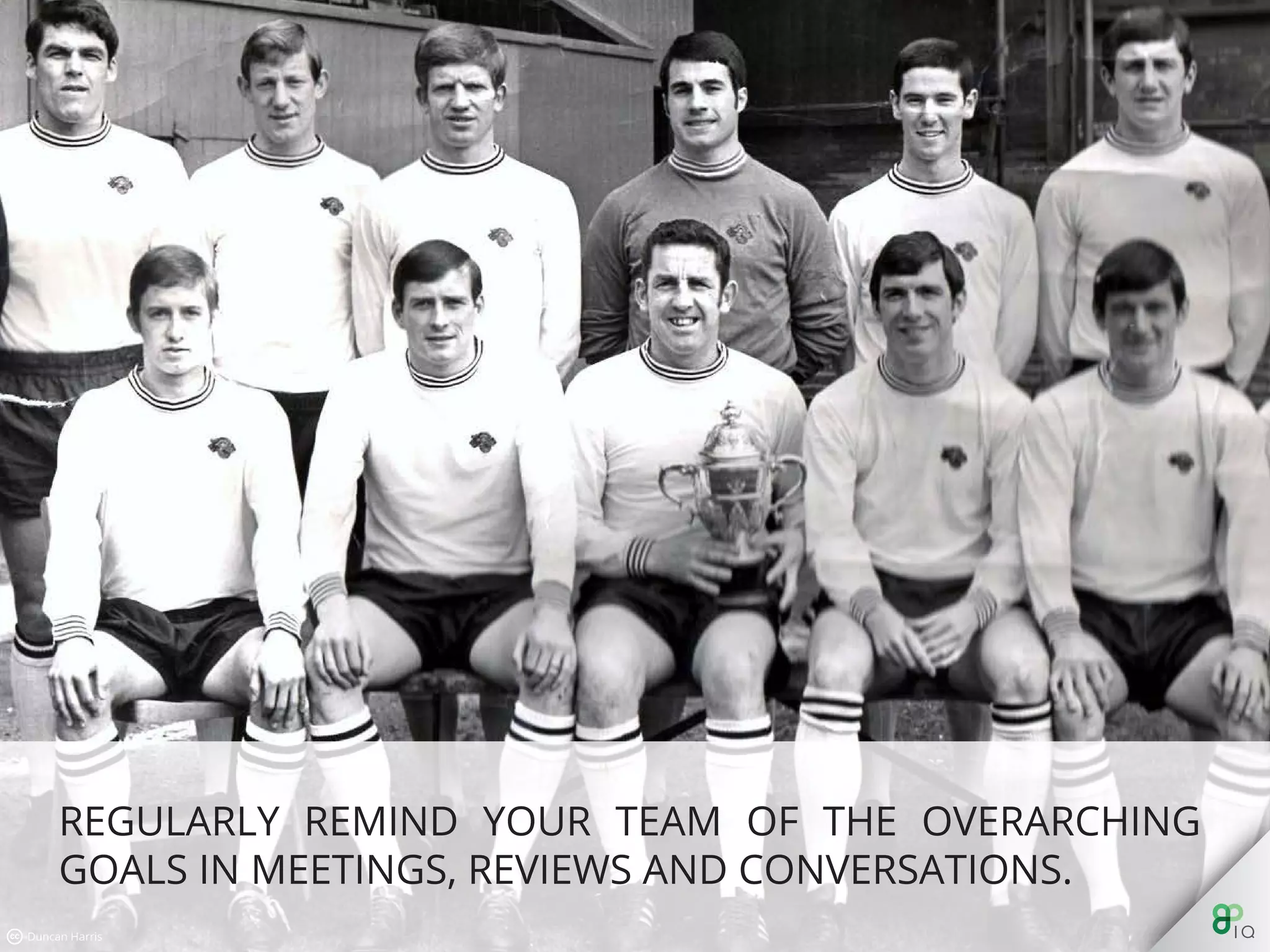 Regularly remind your team of the overarching goals in meetings,
reviews and conversations.
 