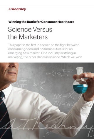 1Winning the Battle for Consumer Healthcare: Science Versus the Marketers
WinningtheBattleforConsumerHealthcare
Science Versus
the Marketers
This paper is the first in a series on the fight between
consumer goods and pharmaceuticals for an
emerging new market. One industry is strong in
marketing; the other shines in science. Which will win?
 