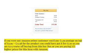 If you were not Amazon prime customer you’d pay £3.99 postage on top
of £9.99 = £13.98 for the product you could have got it for £7.95 so you
are 6.03 worse off buying from this buy Box or you are paying 75%
higher pricer for this item with Amazon.
 
