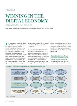  | IT A
VIEWPOINT
WINNING IN THE
DIGITAL ECONOMY
A NEW FOCUS FOR THE CIO
by Melanie Bockemühl, Frank Felden, Antoine Gourévitch, and Richard Helm
T    clearly
arrived. For consumers, it means
the ability to interact with the
world—both virtual and real—in a
far richer way, anytime, anywhere.
For companies, it means dramatic
changes to operations and the
opportunity to gain far greater insight
into customers and to convert this
insight into value. For CIOs, it means
tackling an increasing number of
day-to-day challenges—in channels,
operations, information manage-
ment, and innovation—in the face of
a revolution that is rewiring those
challenges.
To help companies play and win in
the digital economy, today’s CIOs
need to understand how and where
digital forces are affecting IT and
what opportunities the new technolo-
gies can bring to their business. Un-
less CIOs are actively engaged in
these changes, they may not be able
to support the new demands that will
be placed on the company. In this ar-
ticle, we survey four important areas
on which CIOs should focus in order
to help their organizations capture
opportunities in the digital economy.
(See Exhibit 1.)
Changing Venues: Your
Business in the Palm of
Your Customer’s Hand
The ubiquity of mobile devices
means that the venue of interaction
Changing venues:
your business in the palm of
your customer’s hand
Integrate digital
and physical
channels
Ensure capacity
for new volumes
and a mix of
transactions
Deﬁne a road
map that
delivers value
quickly
Digital operations:
reconﬁguring how and
where work happens
Create ﬂexibility
in systems and
provide access
Provide data
access and
distribute work
eﬃciently
Enable the
marketing
function
Information advantage:
the Internet of people,
places, and things over time
Capture new,
valuable data
from digital apps
Match internal
and external
data for insight
Enhance
analytic
systems
Organizing for two-speed IT:
fostering new capabilities
and innovation
Adopt new
processes and
tools
Strengthen
teams with
diverse talent to
innovate
Foster
innovation from
outside
Source: BCG analysis.
E  | Digital Economy Requires a New Focus for the CIO
 