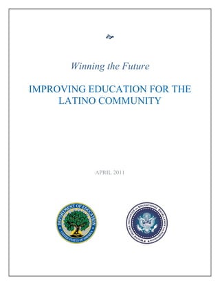  


                         
                              
                         
                         
            Winning the Future

     IMPROVING EDUCATION FOR THE
          LATINO COMMUNITY  
                         
                         
                         
                         
                         
                         
                         
                         
                         
                         
                         
                         
                         
                 APRIL 2011
  
  
  
         
                                   
                         
                         
                         
                         
                         
                         

  
                                        
                         
 