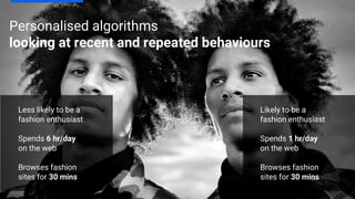 Personalised algorithms
looking at recent and repeated behaviours
Less likely to be a
fashion enthusiast
Spends 6 hr/day
on the web
Browses fashion
sites for 30 mins
Likely to be a
fashion enthusiast
Spends 1 hr/day
on the web
Browses fashion
sites for 30 mins
 