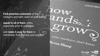 Through Mental and Physical availability
=
Do I remember it when in need?
Can I buy it when I want to?
Find potential customers
of the category and light users
of your brand
speak to all of them,
often, especially prior to purchase
and make it easy for them
to remember, find and buy
your product
Find potential customers of the
category and light users of your brand
speak to all of them, often,
especially prior to purchase
and make it easy for them to
remember, find and buy your product
Google Confidential and Proprietary
 