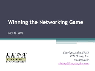 Winning the Networking Game 
April 18, 2008 
Sharlyn Lauby, SPHR 
ITM Group, Inc. 
954.217.2165 
slauby@itmgroupinc.com 
 