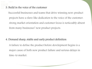3. Build in the voice of the customer 
Successful businesses and teams that drive winning new-product 
projects have a slave like dedication to the voice of the customer. 
strong market orientation and customer focus is noticeably absent 
from many businesses’ new product projects. 
4. Demand sharp, stable and early product definition 
A failure to define the product before development begins is a 
major cause of both new product failure and serious delays in 
time-to market. 
 
