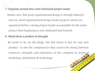 7. Organize around true cross functional project teams 
Studies says that good organizational design is strongly linked to 
success. Good organizational design means projects which are 
organized led by a strong project leader accountable for the entire 
project from beginning to end, dedicated and focused. 
8. Attack from a position of strength 
Its seems to be an old adage, but this factor is key for any new 
product to win the competencies they need to be strong between 
resources, strengths and experience of the company in terms of 
marketing, distribution & technology. 
 