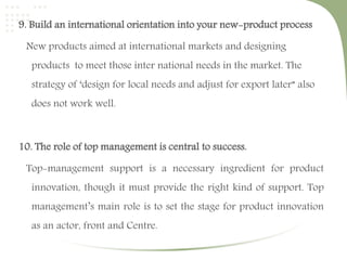9. Build an international orientation into your new-product process 
New products aimed at international markets and designing 
products to meet those inter national needs in the market. The 
strategy of ‘design for local needs and adjust for export later” also 
does not work well. 
10. The role of top management is central to success. 
Top-management support is a necessary ingredient for product 
innovation, though it must provide the right kind of support. Top 
management’s main role is to set the stage for product innovation 
as an actor, front and Centre. 
 