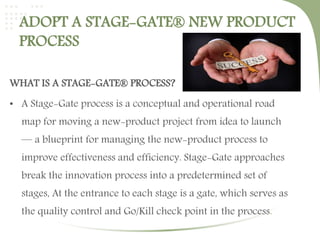 ADOPT A STAGE-GATE® NEW PRODUCT 
PROCESS 
WHAT IS A STAGE-GATE® PROCESS? 
• A Stage-Gate process is a conceptual and operational road 
map for moving a new-product project from idea to launch 
— a blueprint for managing the new-product process to 
improve effectiveness and efficiency. Stage-Gate approaches 
break the innovation process into a predetermined set of 
stages, At the entrance to each stage is a gate, which serves as 
the quality control and Go/Kill check point in the process. 
 