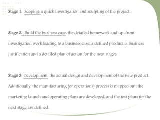 Stage 1: Scoping: a quick investigation and sculpting of the project. 
Stage 2: Build the business case: the detailed homework and up-front 
investigation work leading to a business case; a defined product, a business 
justification and a detailed plan of action for the next stages. 
Stage 3: Development: the actual design and development of the new product. 
Additionally, the manufacturing (or operations) process is mapped out, the 
marketing launch and operating plans are developed, and the test plans for the 
next stage are defined. 
 