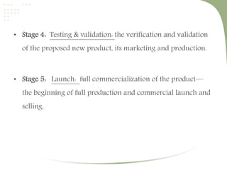 • Stage 4: Testing & validation: the verification and validation 
of the proposed new product, its marketing and production. 
• Stage 5: Launch: full commercialization of the product— 
the beginning of full production and commercial launch and 
selling. 
 