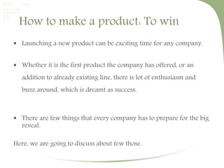 How to make a product: To win 
 Launching a new product can be exciting time for any company. 
 Whether it is the first product the company has offered, or an 
addition to already existing line, there is lot of enthusiasm and 
buzz around, which is dreamt as success. 
 There are few things that every company has to prepare for the big 
reveal. 
Here, we are going to discuss about few those. 
 