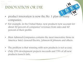 INNOVATION OR DIE 
• product innovation is now the No. 1 plan in many 
companies. 
 For example, in the United States, new products now account for 
about 50 percent of companies' revenues from sales and 40 
percent of their profits. 
• Most Admired Companies contains the most innovative firms in 
America: Intel, General Electric, Johnson & Johnson and others. 
• The problem is that winning with new products is not so easy. 
• Only 25% development projects succeeds and 75% of all new 
products launch fails. 
 