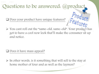 Questions to be answered: @product. 
 Does your product have unique features? 
 You cant roll out the “same-old, same-old”. Your product has 
got to have a cool new look that’ll make the consumer sit up 
and notice. 
 Does it have mass appeal? 
 In other words, is it something that will sell to the stay at 
home mother of four and as well as the laymen? 
 