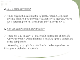  Does it solve a problem? 
 Think of something around the house that’s troublesome and 
invent a solution. If your product doesn’t solve a problem, you’ve 
got a potential problem- consumers aren’t likely to buy it. 
 Can you easily explain how it works? 
 There has to be an easy-to-understand explanation of how and 
why your product works. If it takes a college degree to understand 
its too complicated. 
You only grab people for a couple of seconds- so you have to 
tease, please and seize the customer. 
 