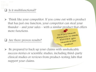  Is it multifunctional? 
 Think like your competitor. If you come out with a product 
that has just one function, your competitor can steal your 
thunder – and your sales – with a similar product that offers 
more functions. 
 Are there proven results? 
 Be prepared to back up your claims with unshakeable 
success stories or scientific studies, including third-party 
clinical studies or reviews from product-testing labs that 
support your claims. 
 