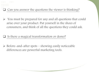  Can you answer the questions the viewer is thinking? 
 You must be prepared for any and all questions that could 
arise over your product. Put yourself in the shoes of 
consumers, and think of all the questions they could ask. 
 Is there a magical transformation or demo? 
 Before-and-after spots – showing easily noticeable 
differences are powerful marketing tools. 
 