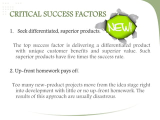 CRITICAL SUCCESS FACTORS 
1. Seek differentiated, superior products. 
The top success factor is delivering a differentiated product 
with unique customer benefits and superior value. Such 
superior products have five times the success rate. 
2. Up-front homework pays off. 
Too many new-product projects move from the idea stage right 
into development with little or no up-front homework. The 
results of this approach are usually disastrous. 
 