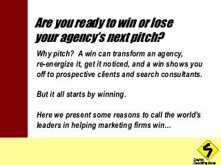 Are you ready to win or lose 
your agency’s next pitch? 
Why pitch? A win can transform an agency, 
re-energize it, get it noticed, and a win shows you 
off to prospective clients and search consultants. 
But it all starts by winning. 
Here we present some reasons to call the world’s 
leaders in helping marketing firms win… 
 