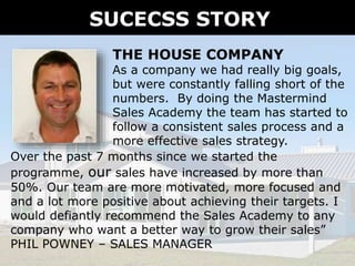 SUCECSS STORY
THE HOUSE COMPANY
As a company we had really big goals,
but were constantly falling short of the
numbers. By doing the Mastermind
Sales Academy the team has started to
follow a consistent sales process and a
more effective sales strategy.
Over the past 7 months since we started the
programme, our sales have increased by more than
50%. Our team are more motivated, more focused and
and a lot more positive about achieving their targets. I
would defiantly recommend the Sales Academy to any
company who want a better way to grow their sales”
PHIL POWNEY – SALES MANAGER
 