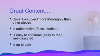 Great Content…
• Covers a subject more thoroughly than
other pieces
• Is authoritative (facts, studies)
• Is easy to consume (easy to read,
well-designed)
• Is up to date
 