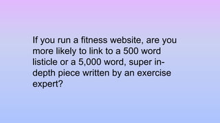 If you run a fitness website, are you
more likely to link to a 500 word
listicle or a 5,000 word, super in-
depth piece written by an exercise
expert?
 