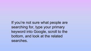 If you’re not sure what people are
searching for, type your primary
keyword into Google, scroll to the
bottom, and look at the related
searches.
 