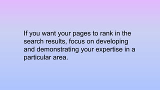If you want your pages to rank in the
search results, focus on developing
and demonstrating your expertise in a
particular area.
 