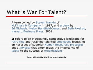 What is War For Talent? <ul><li>A term coined by  Steven Hankin  of  McKinsey & Company  in 1997, and  a book  by  Ed Mich...
