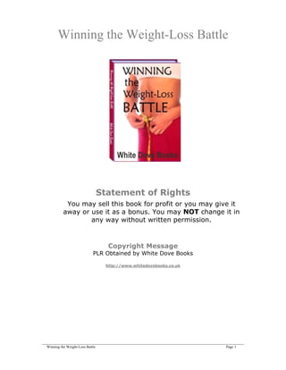 Winning the Weight-Loss Battle




                            Statement of Rights
            You may sell this book for profit or you may give it
           away or use it as a bonus. You may NOT change it in
                   any way without written permission.



                                   Copyright Message
                           PLR Obtained by White Dove Books

                                  http://www.whitedovebooks.co.uk




____________________________________________________________________________________________________________
  Winning the Weight-Loss Battle                                                                  Page 1
 