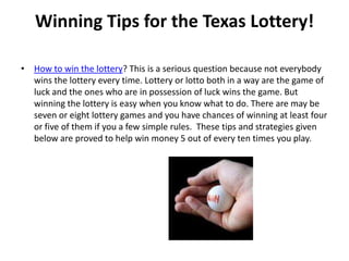 Winning Tips for the Texas Lottery!

• How to win the lottery? This is a serious question because not everybody
  wins the lottery every time. Lottery or lotto both in a way are the game of
  luck and the ones who are in possession of luck wins the game. But
  winning the lottery is easy when you know what to do. There are may be
  seven or eight lottery games and you have chances of winning at least four
  or five of them if you a few simple rules. These tips and strategies given
  below are proved to help win money 5 out of every ten times you play.
 