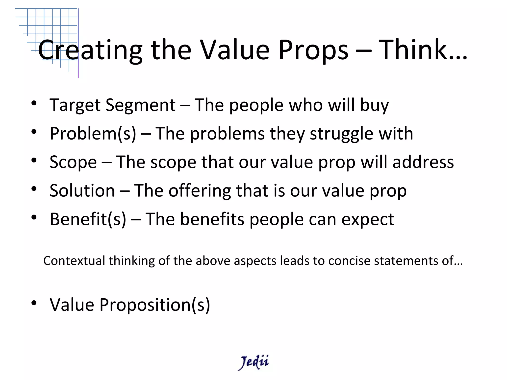 Creating the Value Props – Think…
•    Target Segment – The people who will buy
•    Problem(s) – The problems they struggle with
•    Scope – The scope that our value prop will address
•    Solution – The offering that is our value prop
•    Benefit(s) – The benefits people can expect

    Contextual thinking of the above aspects leads to concise statements of…


• Value Proposition(s)
 