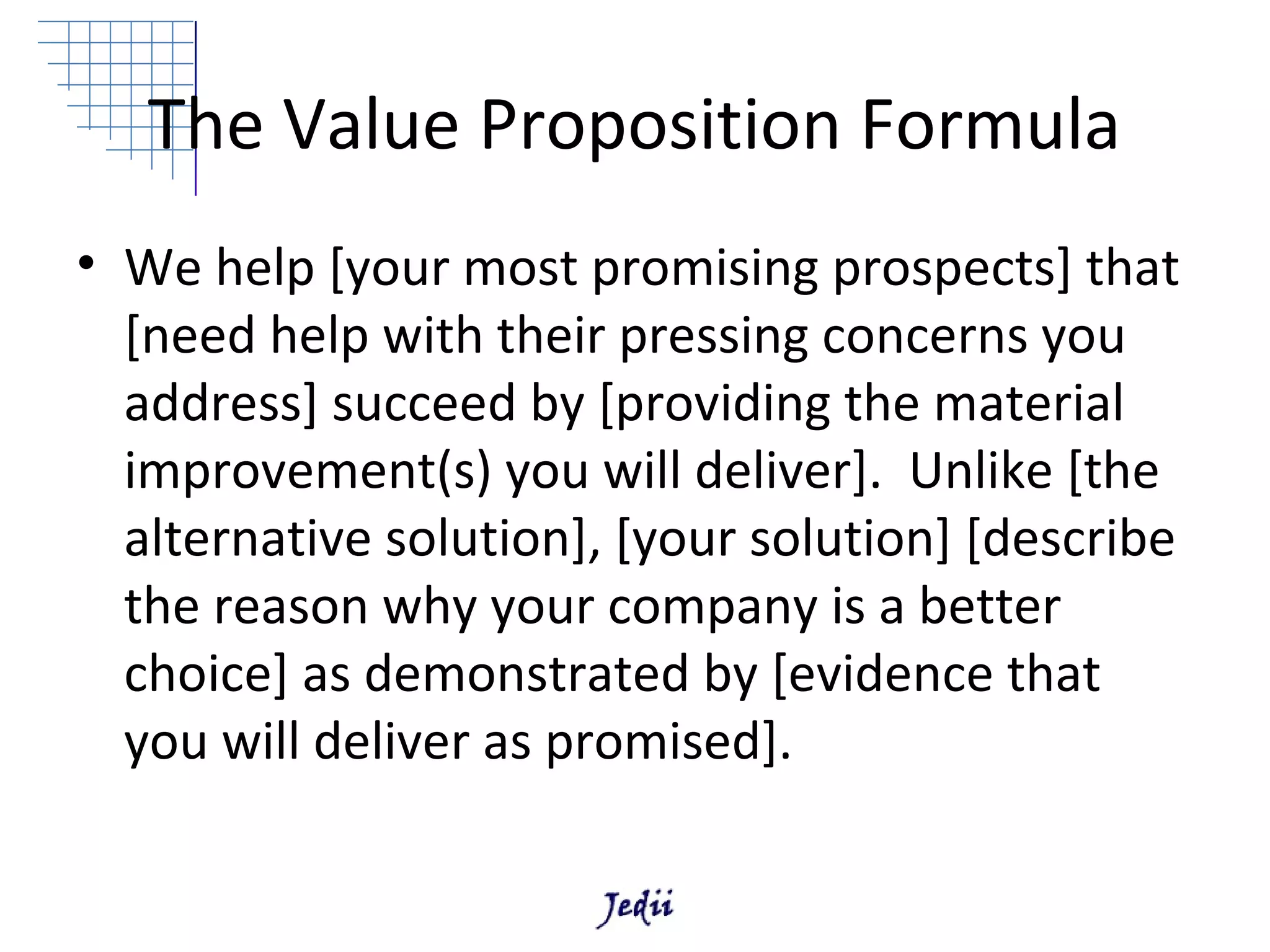 The Value Proposition Formula
• We help [your most promising prospects] that
  [need help with their pressing concerns you
  address] succeed by [providing the material
  improvement(s) you will deliver]. Unlike [the
  alternative solution], [your solution] [describe
  the reason why your company is a better
  choice] as demonstrated by [evidence that
  you will deliver as promised].
 