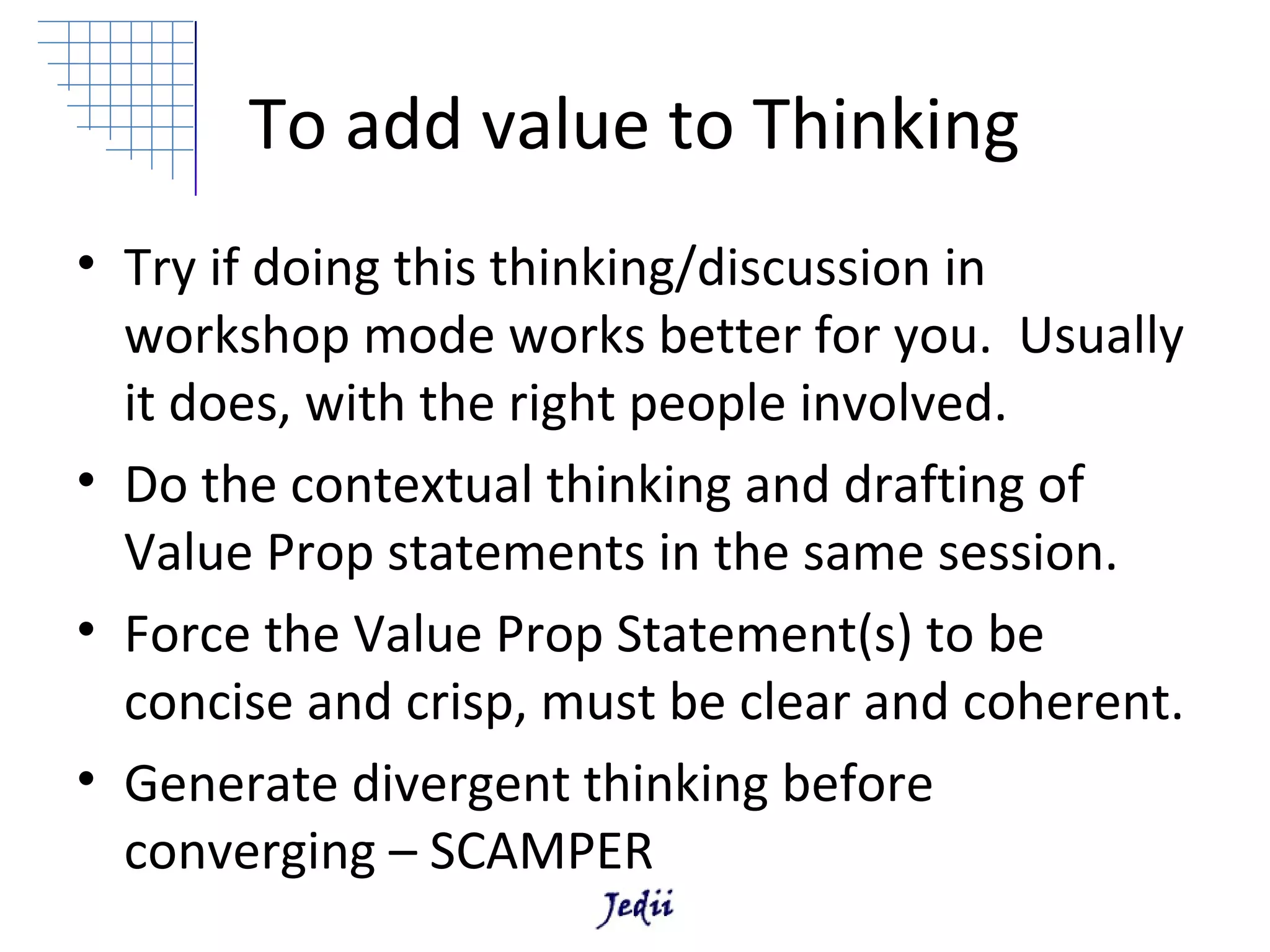 To add value to Thinking
• Try if doing this thinking/discussion in
  workshop mode works better for you. Usually
  it does, with the right people involved.
• Do the contextual thinking and drafting of
  Value Prop statements in the same session.
• Force the Value Prop Statement(s) to be
  concise and crisp, must be clear and coherent.
• Generate divergent thinking before
  converging – SCAMPER
 