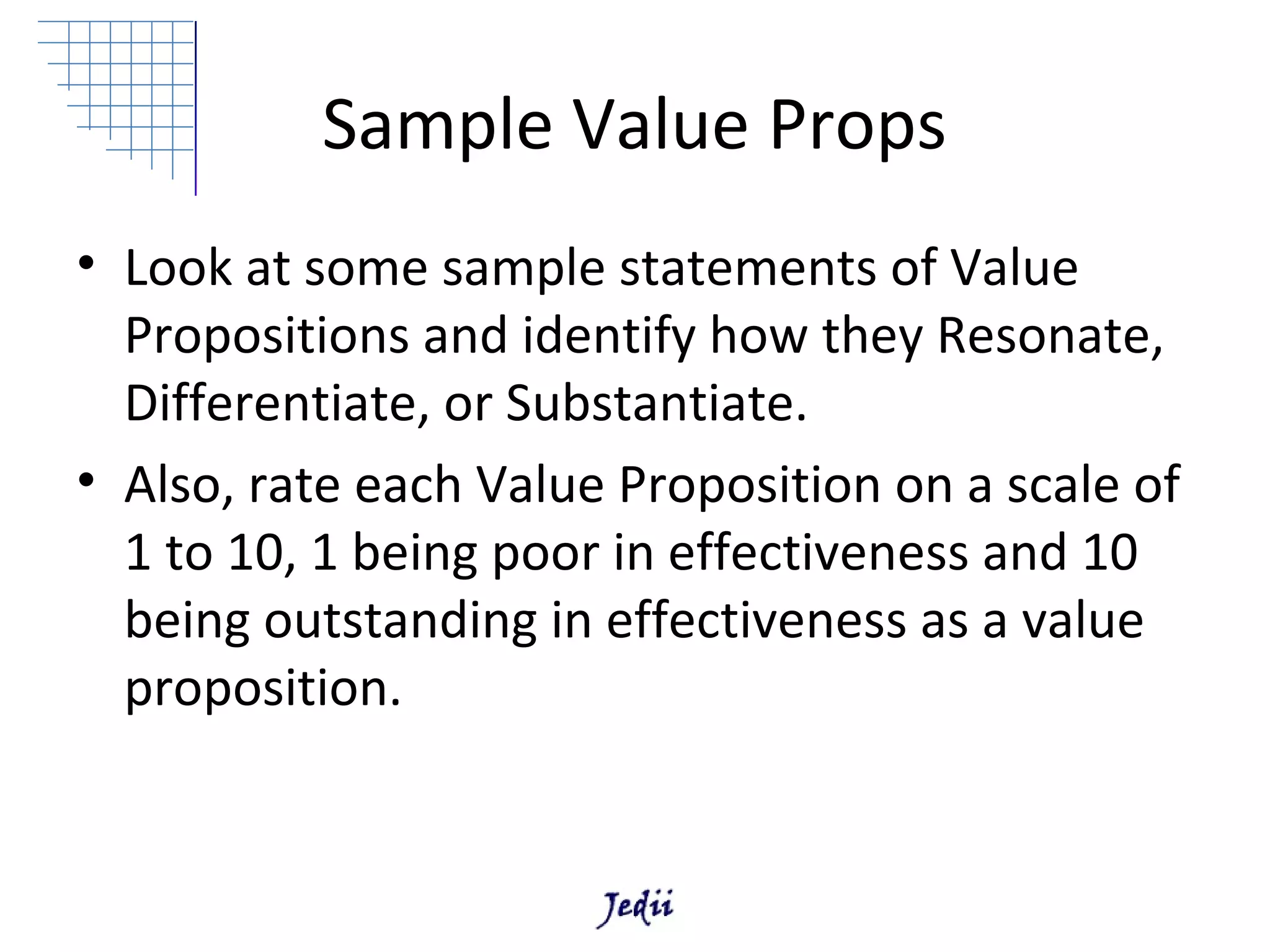Sample Value Props
• Look at some sample statements of Value
  Propositions and identify how they Resonate,
  Differentiate, or Substantiate.
• Also, rate each Value Proposition on a scale of
  1 to 10, 1 being poor in effectiveness and 10
  being outstanding in effectiveness as a value
  proposition.
 