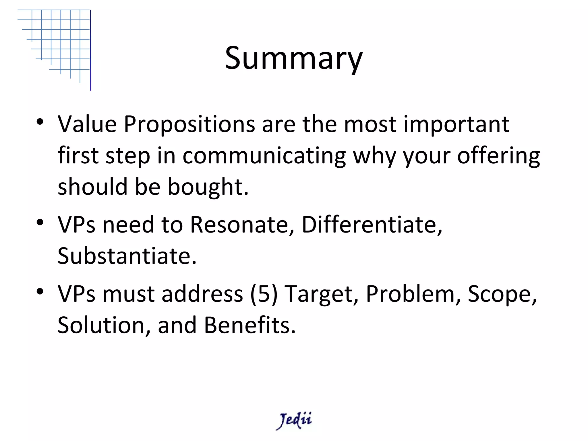 Summary
• Value Propositions are the most important
  first step in communicating why your offering
  should be bought.
• VPs need to Resonate, Differentiate,
  Substantiate.
• VPs must address (5) Target, Problem, Scope,
  Solution, and Benefits.
 