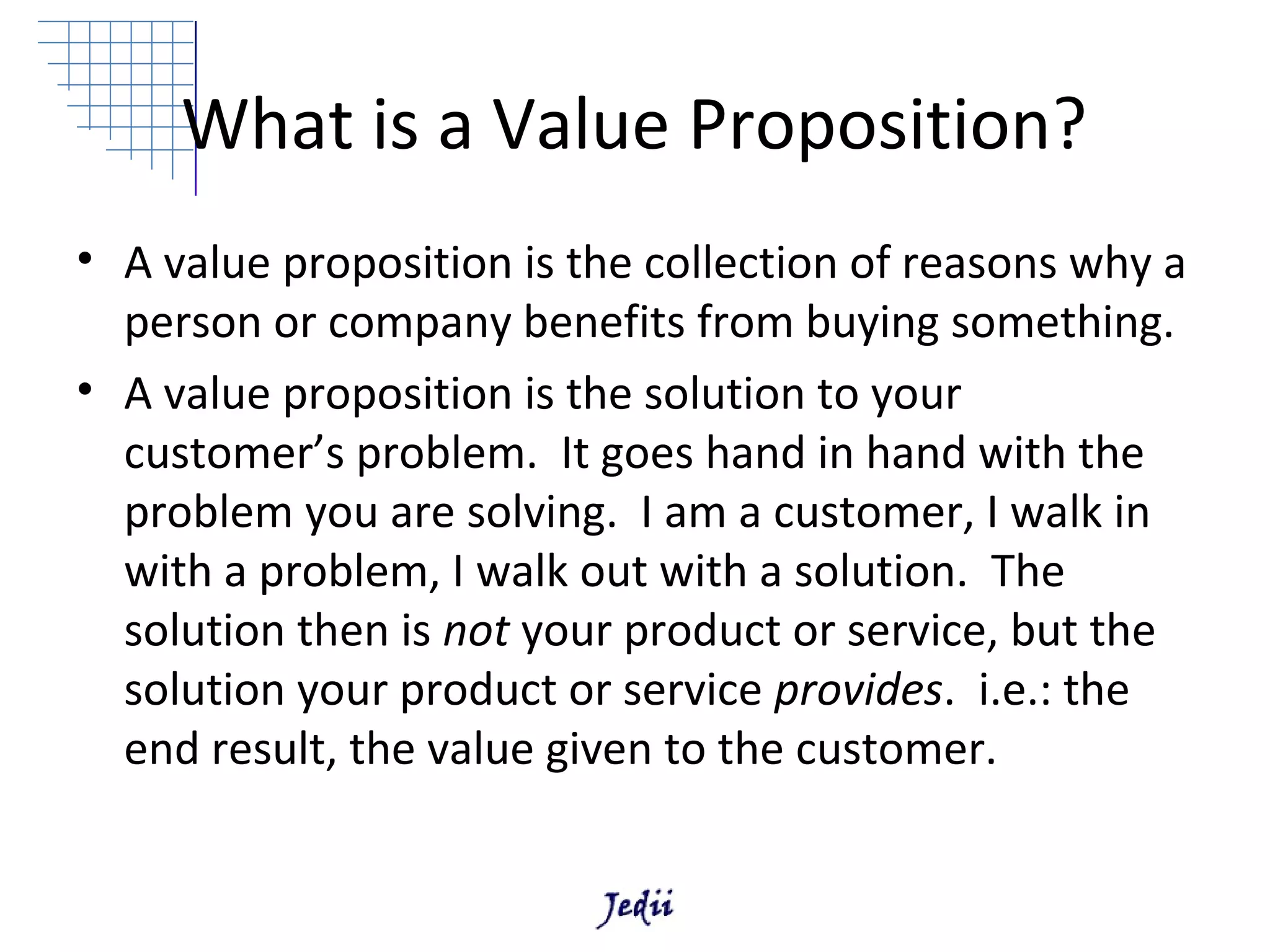 What is a Value Proposition?
• A value proposition is the collection of reasons why a
  person or company benefits from buying something.
• A value proposition is the solution to your
  customer’s problem. It goes hand in hand with the
  problem you are solving. I am a customer, I walk in
  with a problem, I walk out with a solution. The
  solution then is not your product or service, but the
  solution your product or service provides. i.e.: the
  end result, the value given to the customer.
 