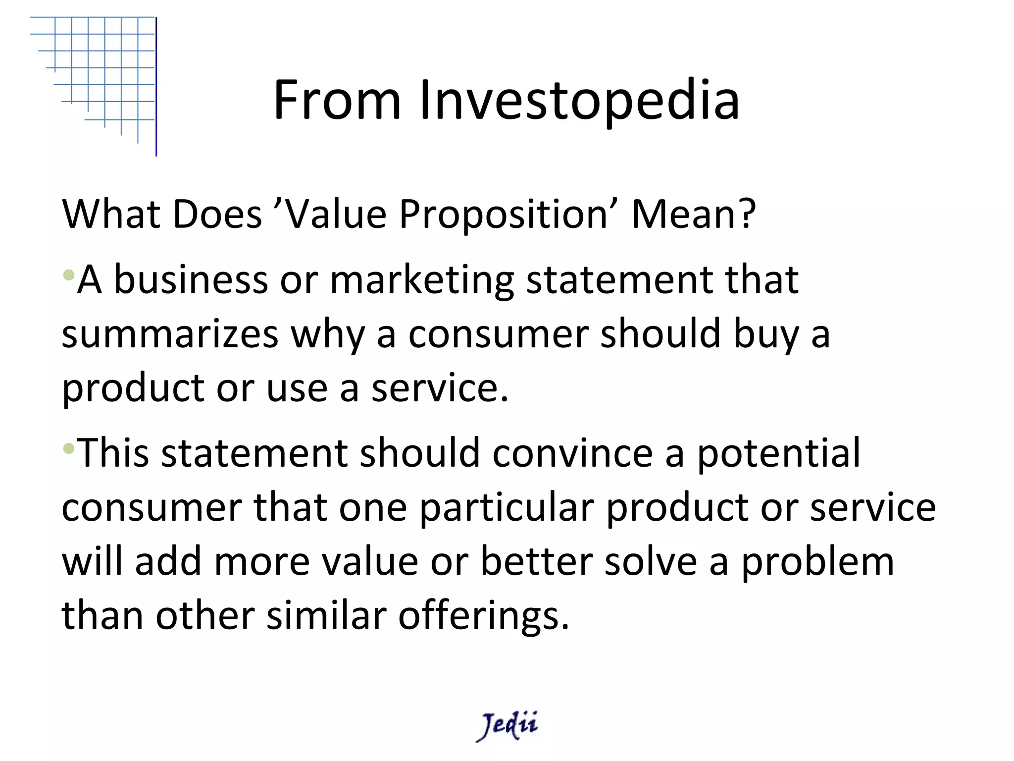 From Investopedia
What Does ’Value Proposition’ Mean?
•A business or marketing statement that
summarizes why a consumer should buy a
product or use a service.
•This statement should convince a potential
consumer that one particular product or service
will add more value or better solve a problem
than other similar offerings.
 