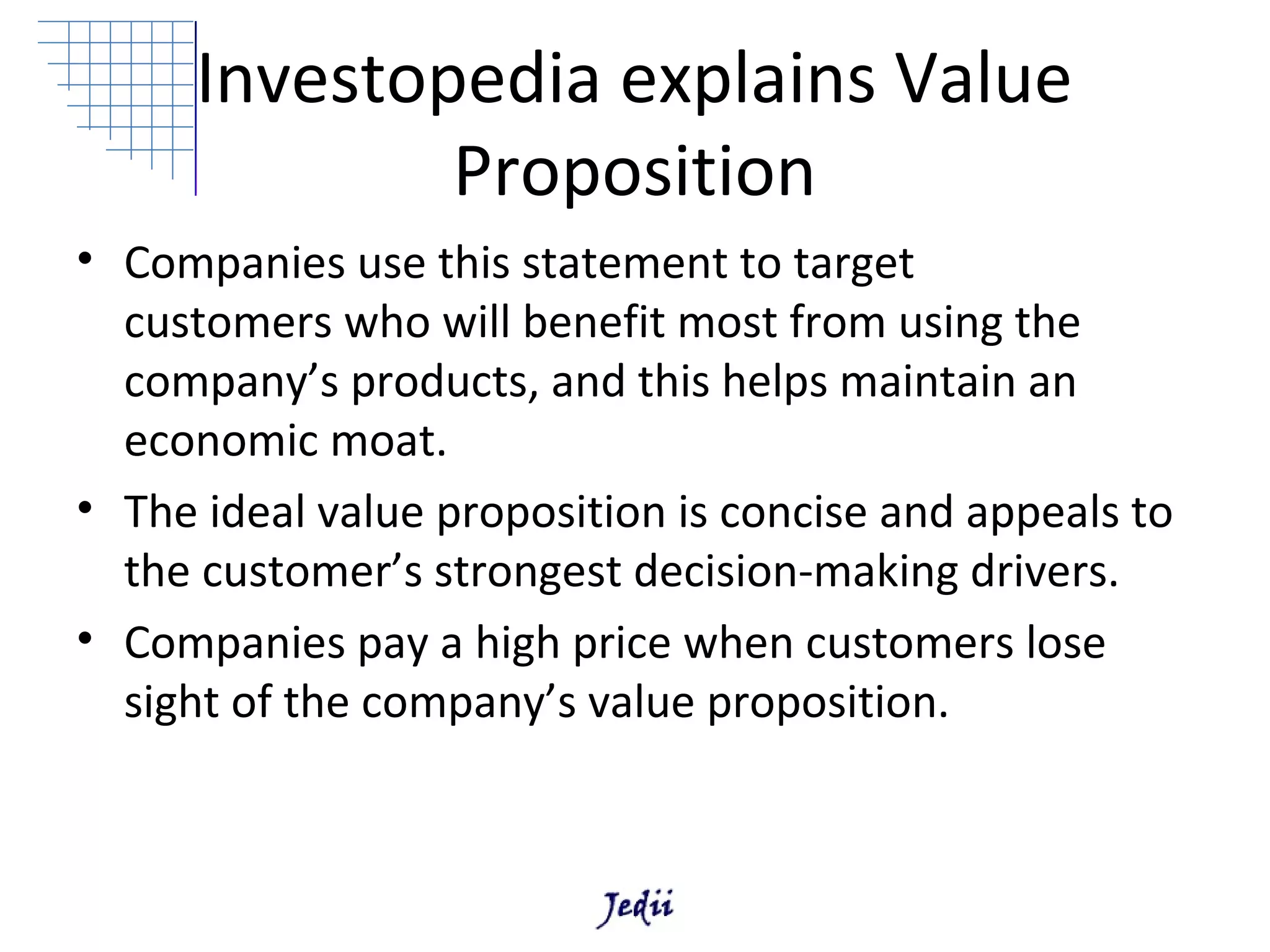 Investopedia explains Value
             Proposition
• Companies use this statement to target
  customers who will benefit most from using the
  company’s products, and this helps maintain an
  economic moat.
• The ideal value proposition is concise and appeals to
  the customer’s strongest decision-making drivers.
• Companies pay a high price when customers lose
  sight of the company’s value proposition.
 