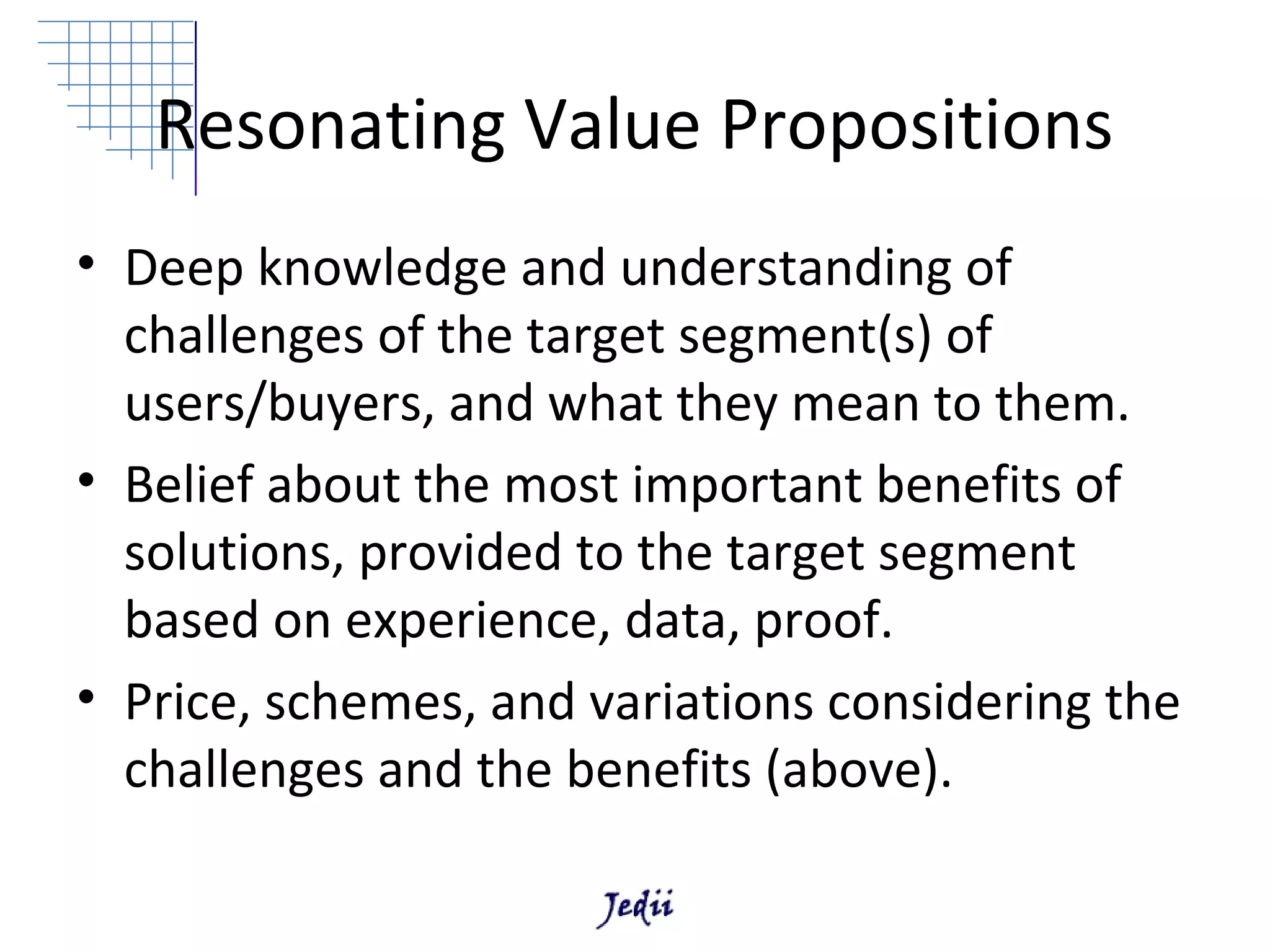 Resonating Value Propositions
• Deep knowledge and understanding of
  challenges of the target segment(s) of
  users/buyers, and what they mean to them.
• Belief about the most important benefits of
  solutions, provided to the target segment
  based on experience, data, proof.
• Price, schemes, and variations considering the
  challenges and the benefits (above).
 