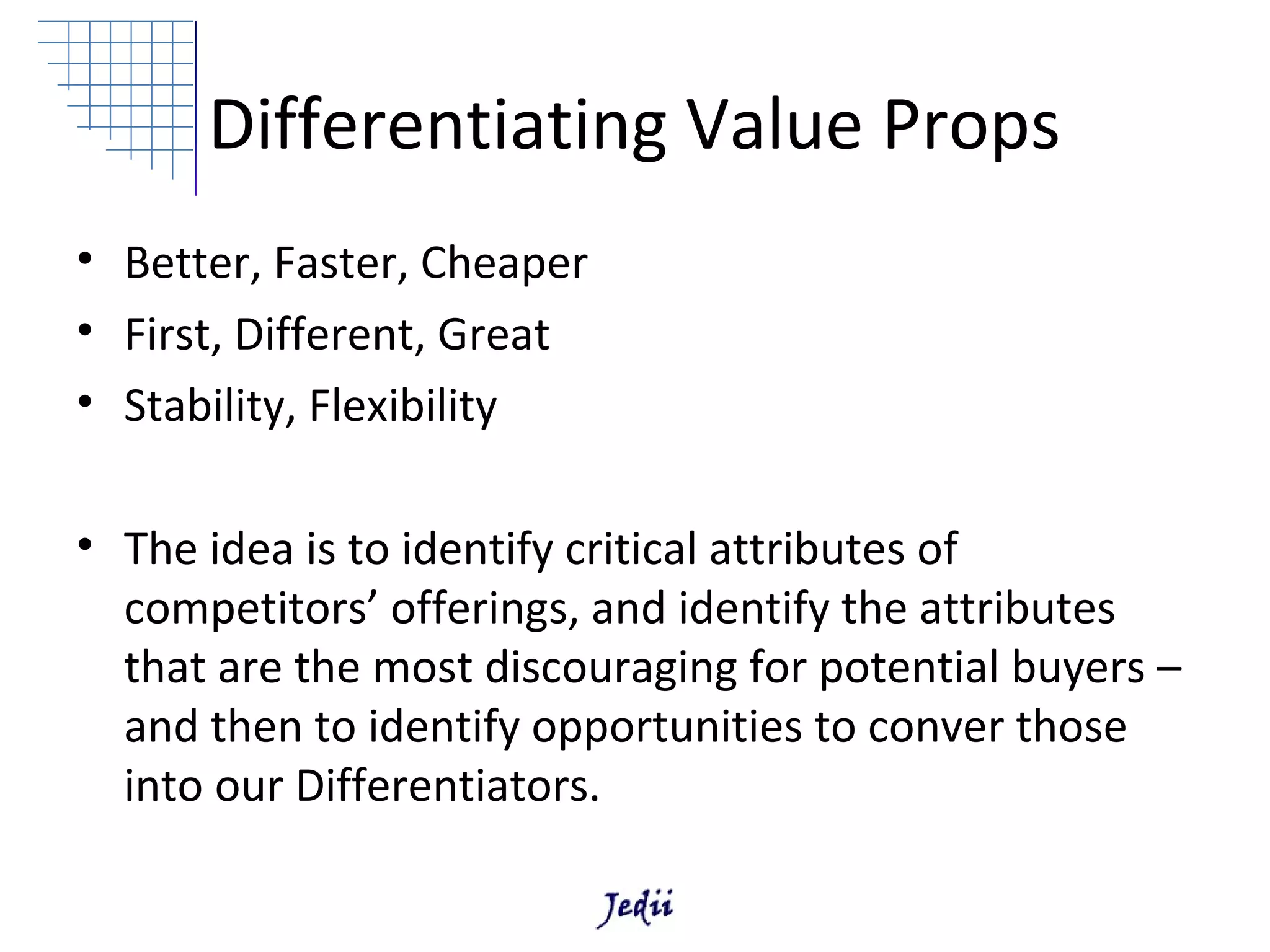 Differentiating Value Props
• Better, Faster, Cheaper
• First, Different, Great
• Stability, Flexibility

• The idea is to identify critical attributes of
  competitors’ offerings, and identify the attributes
  that are the most discouraging for potential buyers –
  and then to identify opportunities to conver those
  into our Differentiators.
 